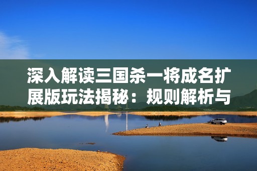 深入解读三国杀一将成名扩展版玩法揭秘：规则解析与策略技巧分享