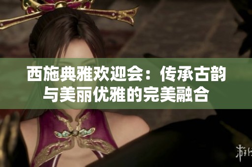 西施典雅欢迎会：传承古韵与美丽优雅的完美融合