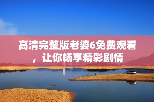 高清完整版老婆6免费观看，让你畅享精彩剧情