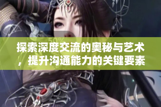 探索深度交流的奥秘与艺术，提升沟通能力的关键要素