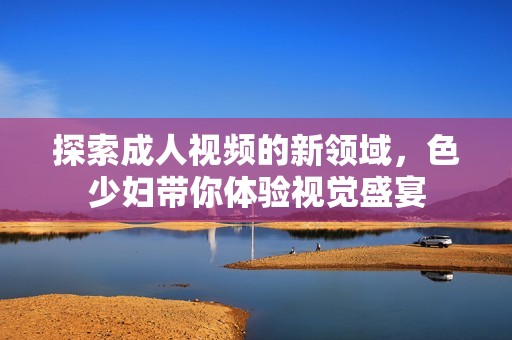 探索成人视频的新领域，色少妇带你体验视觉盛宴