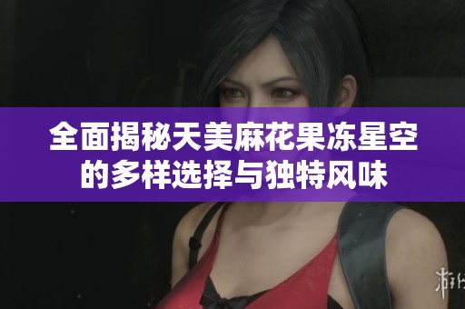 全面揭秘天美麻花果冻星空的多样选择与独特风味
