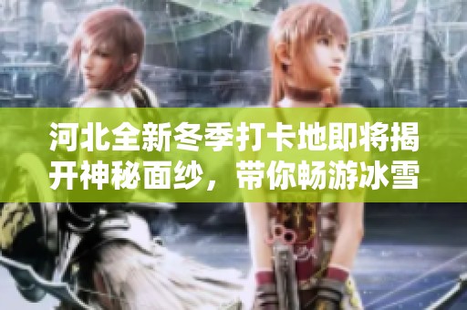 河北全新冬季打卡地即将揭开神秘面纱，带你畅游冰雪梦幻世界