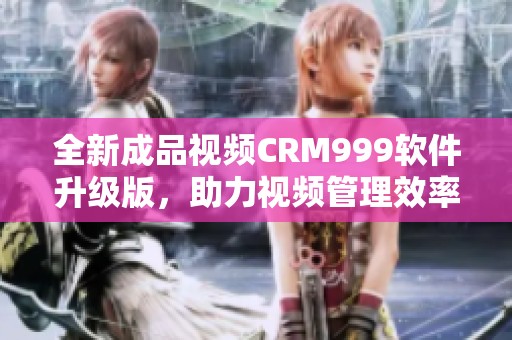 全新成品视频CRM999软件升级版，助力视频管理效率提升