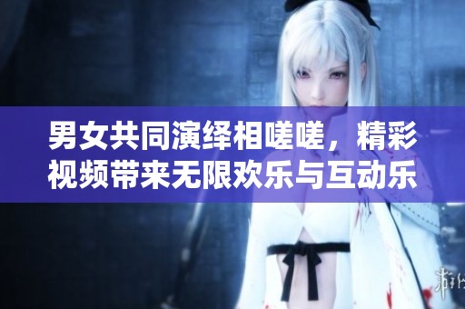 男女共同演绎相嗟嗟，精彩视频带来无限欢乐与互动乐趣
