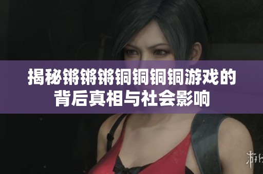 揭秘锵锵锵铜铜铜铜游戏的背后真相与社会影响