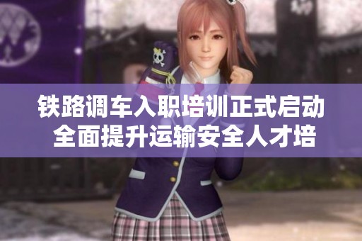 铁路调车入职培训正式启动 全面提升运输安全人才培养体系