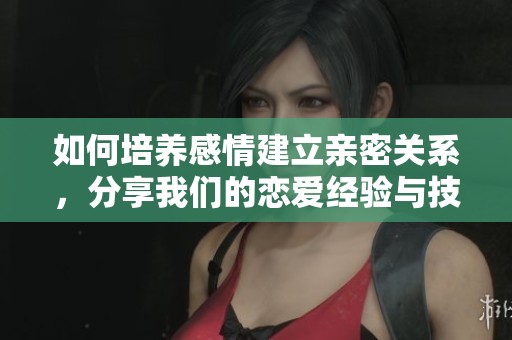 如何培养感情建立亲密关系，分享我们的恋爱经验与技巧