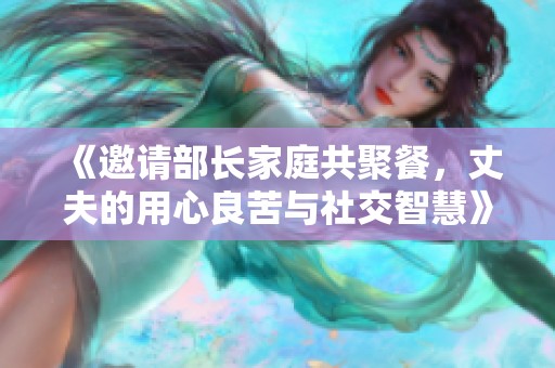 《邀请部长家庭共聚餐，丈夫的用心良苦与社交智慧》