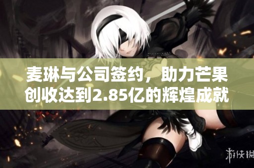 麦琳与公司签约，助力芒果创收达到2.85亿的辉煌成就