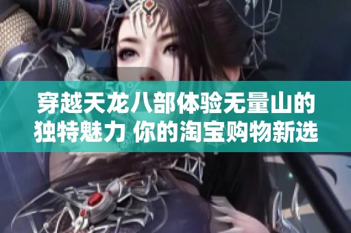 穿越天龙八部体验无量山的独特魅力 你的淘宝购物新选择