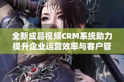 全新成品视频CRM系统助力提升企业运营效率与客户管理体验