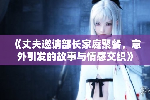 《丈夫邀请部长家庭聚餐，意外引发的故事与情感交织》