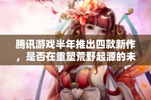 腾讯游戏半年推出四款新作，是否在重塑荒野起源的未来？