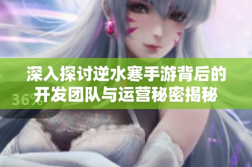 深入探讨逆水寒手游背后的开发团队与运营秘密揭秘