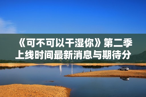 《可不可以干湿你》第二季上线时间最新消息与期待分析