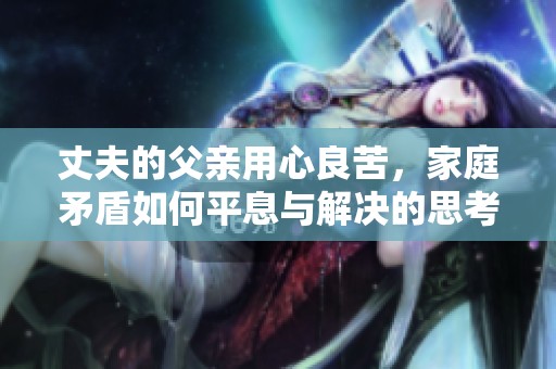 丈夫的父亲用心良苦，家庭矛盾如何平息与解决的思考