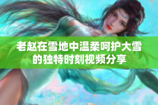 老赵在雪地中温柔呵护大雪的独特时刻视频分享