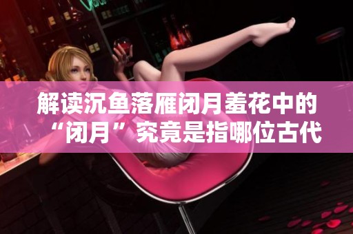 解读沉鱼落雁闭月羞花中的“闭月”究竟是指哪位古代美女