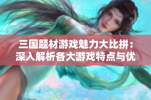 三国题材游戏魅力大比拼：深入解析各大游戏特点与优劣势