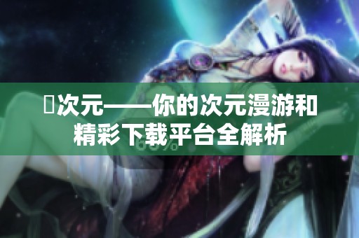 囧次元——你的次元漫游和精彩下载平台全解析