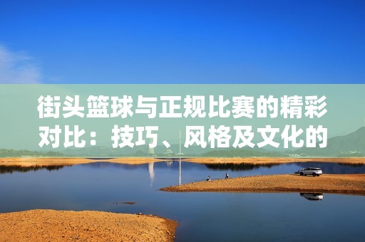 街头篮球与正规比赛的精彩对比：技巧、风格及文化的深度探讨