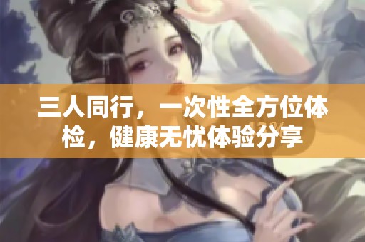 三人同行，一次性全方位体检，健康无忧体验分享