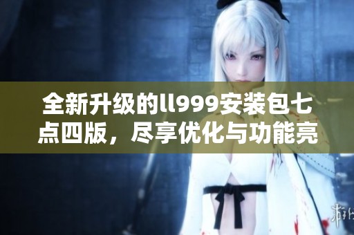 全新升级的ll999安装包七点四版，尽享优化与功能亮点