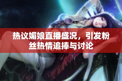 热议媚娘直播盛况，引发粉丝热情追捧与讨论