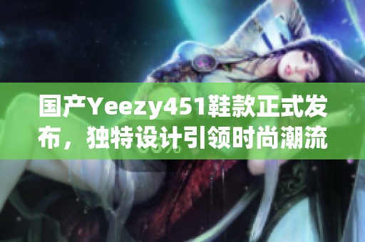 国产Yeezy451鞋款正式发布，独特设计引领时尚潮流