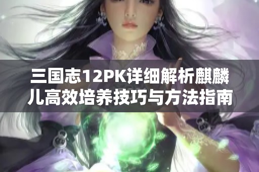 三国志12PK详细解析麒麟儿高效培养技巧与方法指南
