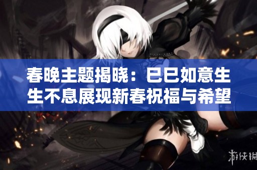 春晚主题揭晓：巳巳如意生生不息展现新春祝福与希望