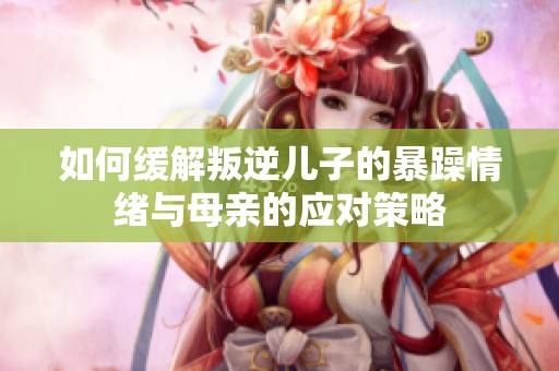 如何缓解叛逆儿子的暴躁情绪与母亲的应对策略