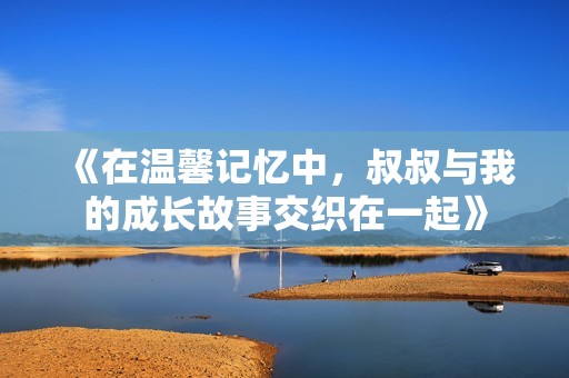 《在温馨记忆中，叔叔与我的成长故事交织在一起》