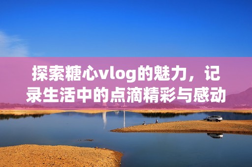 探索糖心vlog的魅力，记录生活中的点滴精彩与感动