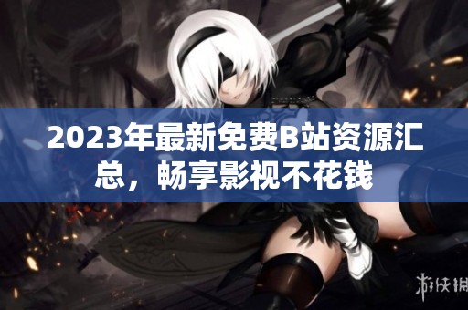 2023年最新免费B站资源汇总，畅享影视不花钱