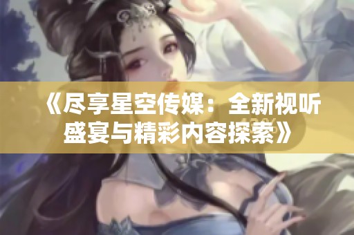 《尽享星空传媒：全新视听盛宴与精彩内容探索》