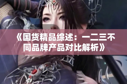 《国货精品综述：一二三不同品牌产品对比解析》