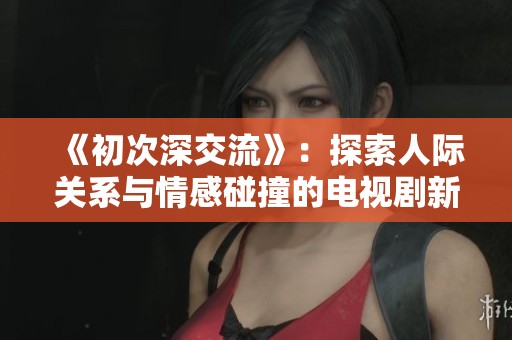 《初次深交流》：探索人际关系与情感碰撞的电视剧新篇章
