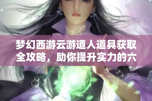 梦幻西游云游道人道具获取全攻略，助你提升实力的六大方法揭秘