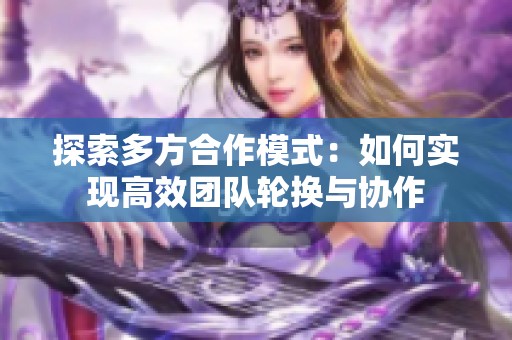 探索多方合作模式：如何实现高效团队轮换与协作