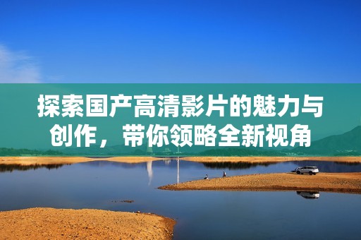 探索国产高清影片的魅力与创作，带你领略全新视角