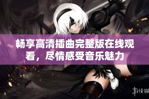 畅享高清插曲完整版在线观看，尽情感受音乐魅力