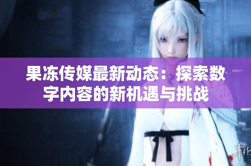 果冻传媒最新动态：探索数字内容的新机遇与挑战