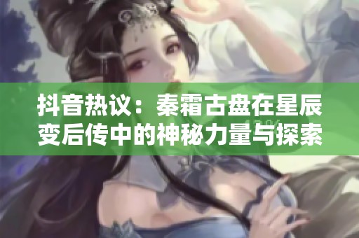 抖音热议：秦霜古盘在星辰变后传中的神秘力量与探索之旅
