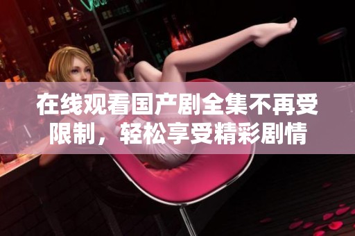 在线观看国产剧全集不再受限制，轻松享受精彩剧情