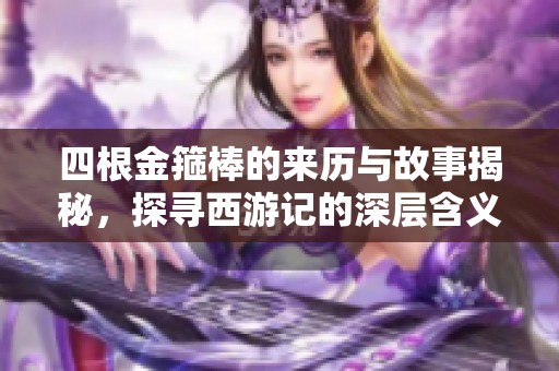 四根金箍棒的来历与故事揭秘，探寻西游记的深层含义