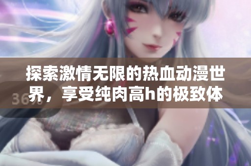 探索激情无限的热血动漫世界，享受纯肉高h的极致体验