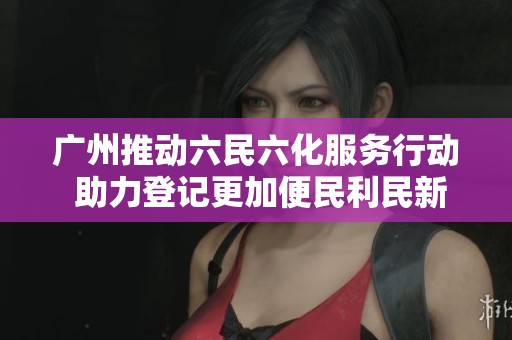 广州推动六民六化服务行动 助力登记更加便民利民新举措
