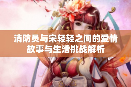 消防员与宋轻轻之间的爱情故事与生活挑战解析